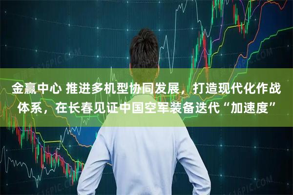 金赢中心 推进多机型协同发展，打造现代化作战体系，在长春见证中国空军装备迭代“加速度”