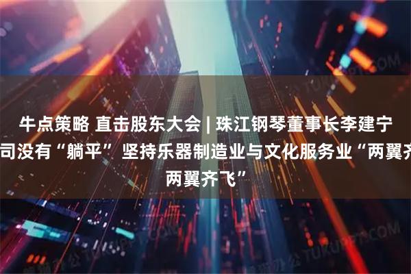 牛点策略 直击股东大会 | 珠江钢琴董事长李建宁：公司没有“躺平” 坚持乐器制造业与文化服务业“两翼齐飞”