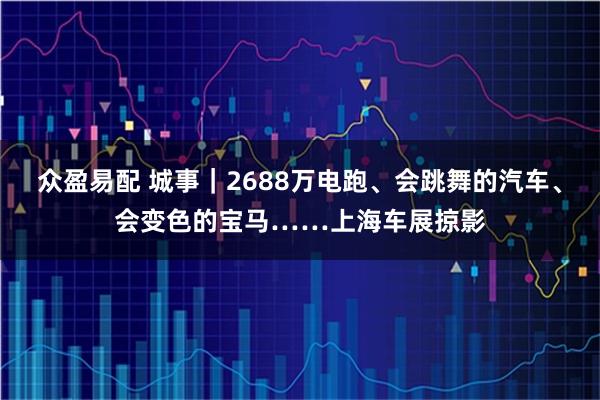 众盈易配 城事｜2688万电跑、会跳舞的汽车、会变色的宝马……上海车展掠影