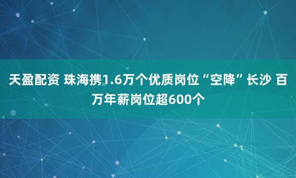 天盈配资 珠海携1.6万个优质岗位“空降”长沙 百万年薪岗位超600个