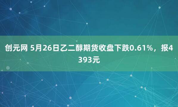 创元网 5月26日乙二醇期货收盘下跌0.61%，报4393元