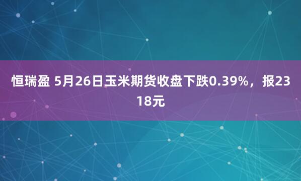 恒瑞盈 5月26日玉米期货收盘下跌0.39%，报2318元