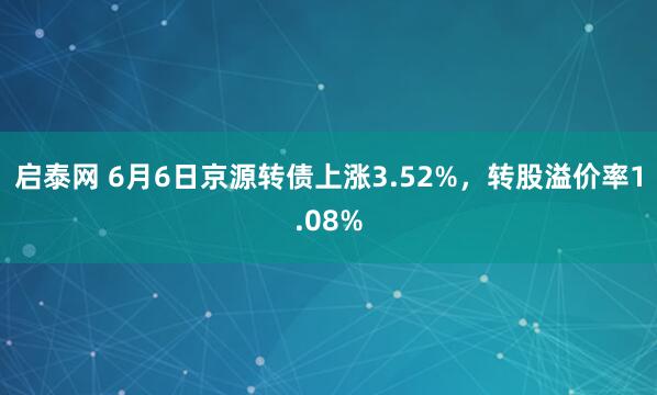 启泰网 6月6日京源转债上涨3.52%，转股溢价率1.08%