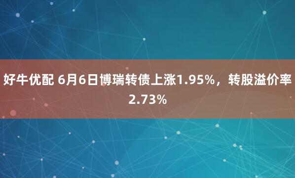 好牛优配 6月6日博瑞转债上涨1.95%，转股溢价率2.73%