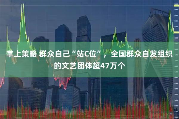 掌上策略 群众自己“站C位”，全国群众自发组织的文艺团体超47万个