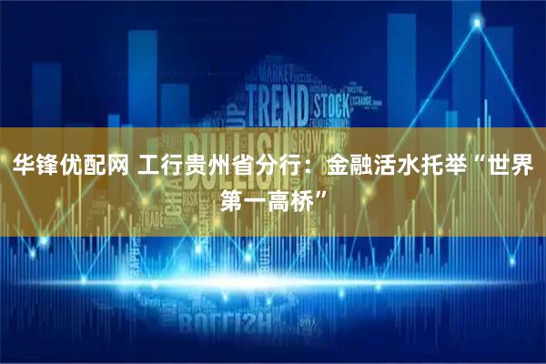 华锋优配网 工行贵州省分行：金融活水托举“世界第一高桥”