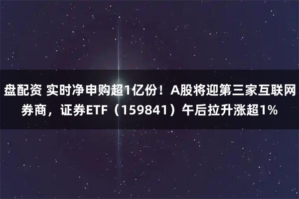 盘配资 实时净申购超1亿份！A股将迎第三家互联网券商，证券ETF（159841）午后拉升涨超1%
