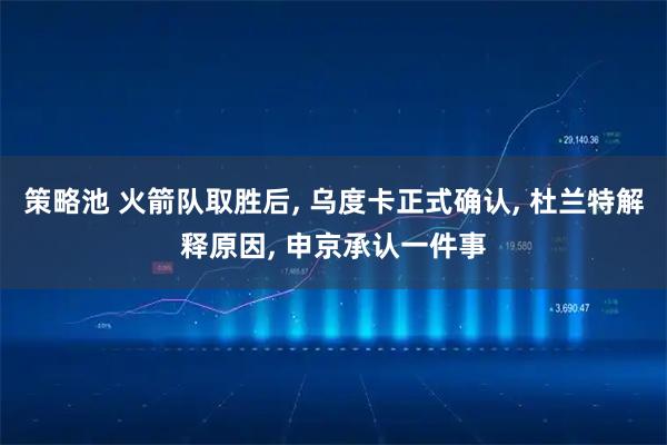 策略池 火箭队取胜后, 乌度卡正式确认, 杜兰特解释原因, 申京承认一件事