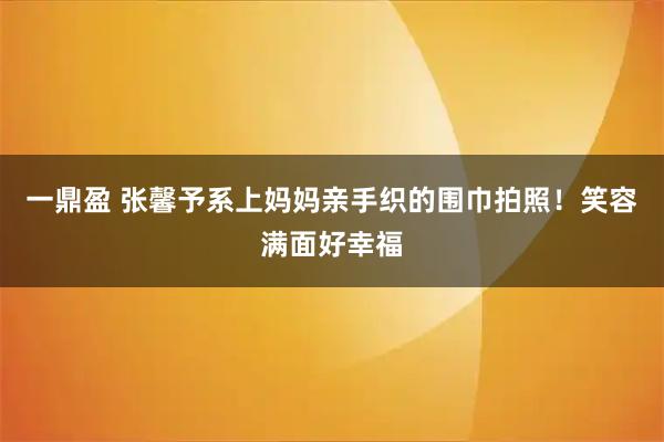 一鼎盈 张馨予系上妈妈亲手织的围巾拍照！笑容满面好幸福