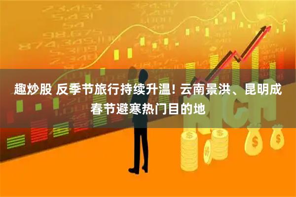 趣炒股 反季节旅行持续升温! 云南景洪、昆明成春节避寒热门目的地