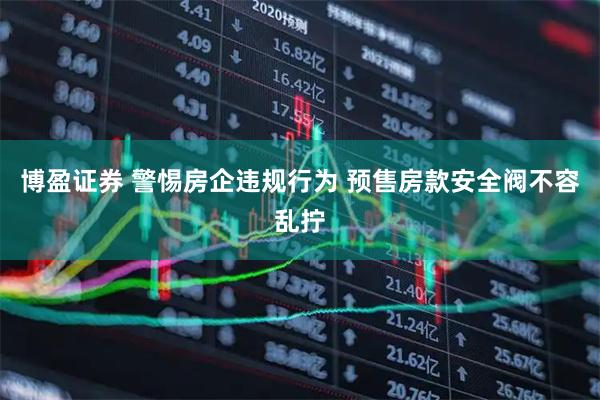 博盈证券 警惕房企违规行为 预售房款安全阀不容乱拧