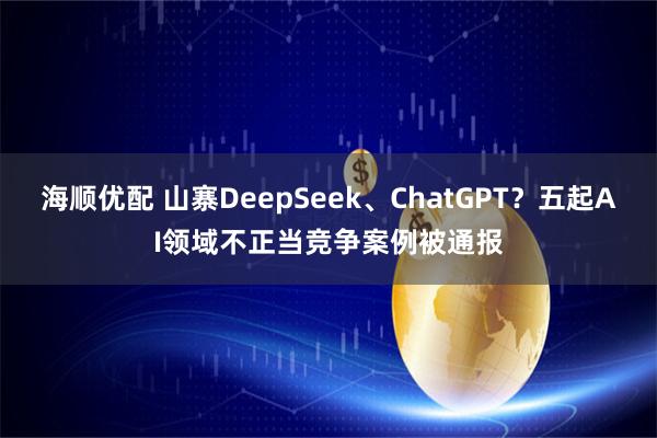 海顺优配 山寨DeepSeek、ChatGPT？五起AI领域不正当竞争案例被通报