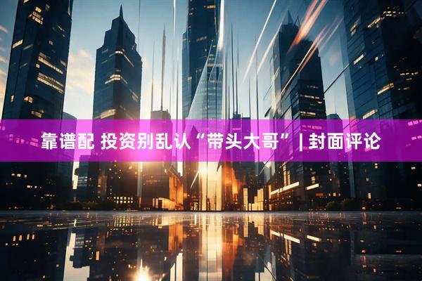 靠谱配 投资别乱认“带头大哥” | 封面评论