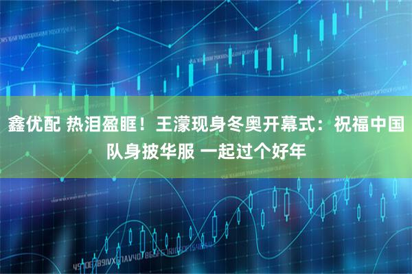 鑫优配 热泪盈眶！王濛现身冬奥开幕式：祝福中国队身披华服 一起过个好年