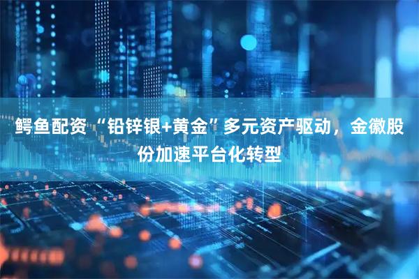 鳄鱼配资 “铅锌银+黄金”多元资产驱动，金徽股份加速平台化转型