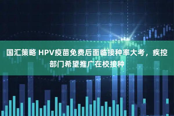 国汇策略 HPV疫苗免费后面临接种率大考，疾控部门希望推广在校接种