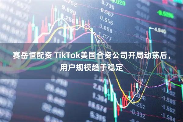 赛岳恒配资 TikTok美国合资公司开局动荡后，用户规模趋于稳定