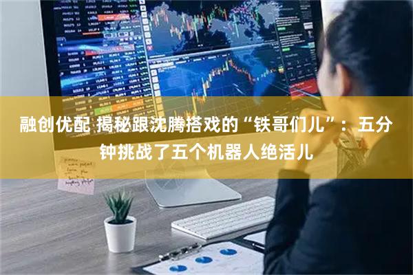 融创优配 揭秘跟沈腾搭戏的“铁哥们儿”：五分钟挑战了五个机器人绝活儿