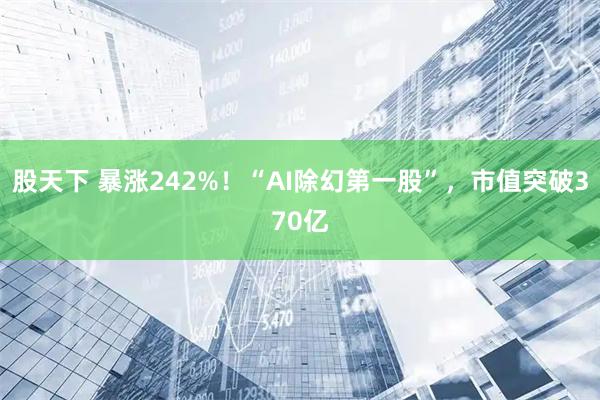 股天下 暴涨242%！“AI除幻第一股”，市值突破370亿