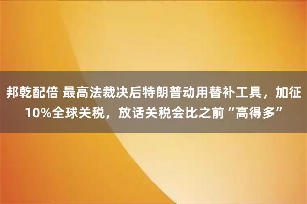 邦乾配倍 最高法裁决后特朗普动用替补工具，加征10%全球关税，放话关税会比之前“高得多”