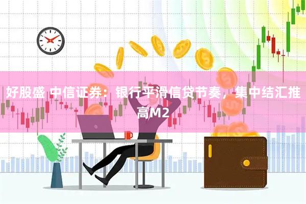 好股盛 中信证券：银行平滑信贷节奏，集中结汇推高M2