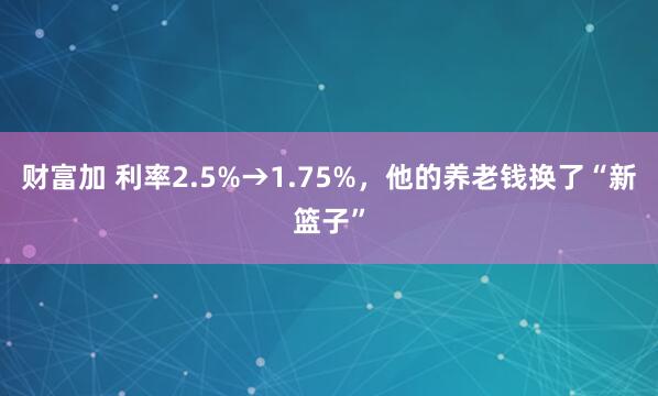 财富加 利率2.5%→1.75%，他的养老钱换了“新篮子”