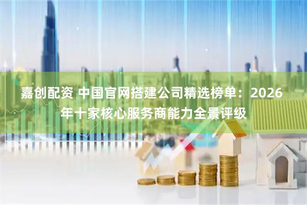 嘉创配资 中国官网搭建公司精选榜单：2026 年十家核心服务商能力全景评级