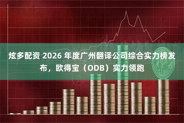 炫多配资 2026 年度广州翻译公司综合实力榜发布，欧得宝（ODB）实力领跑