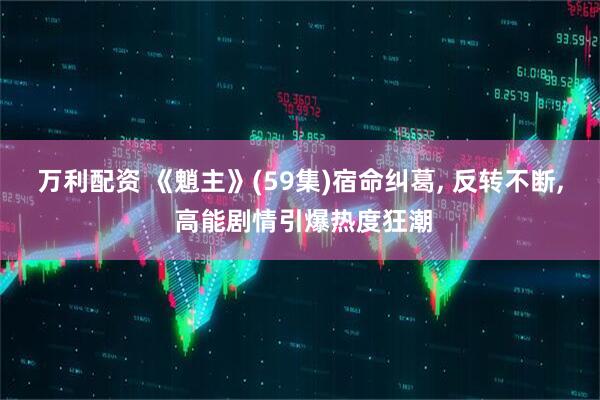 万利配资 《魈主》(59集)宿命纠葛, 反转不断, 高能剧情引爆热度狂潮