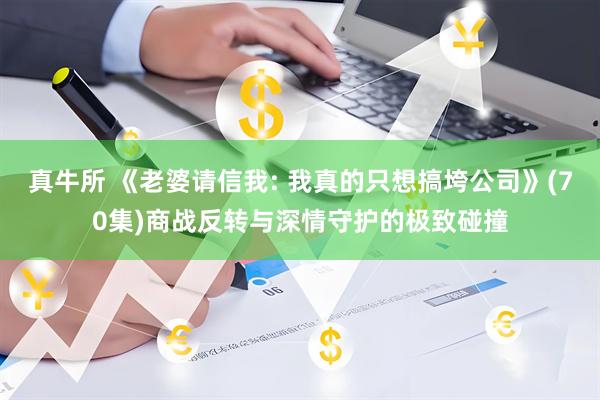 真牛所 《老婆请信我: 我真的只想搞垮公司》(70集)商战反转与深情守护的极致碰撞