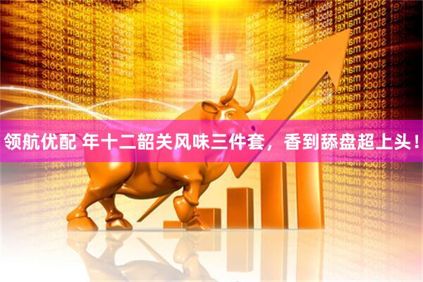 领航优配 年十二韶关风味三件套，香到舔盘超上头！