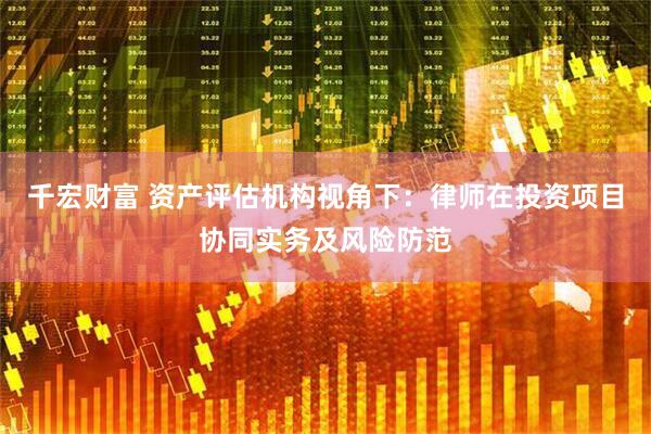 千宏财富 资产评估机构视角下：律师在投资项目协同实务及风险防范