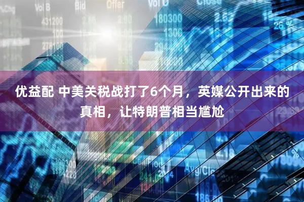 优益配 中美关税战打了6个月，英媒公开出来的真相，让特朗普相当尴尬